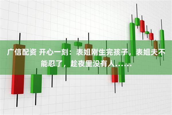 广信配资 开心一刻：表姐刚生完孩子，表姐夫不能忍了，趁夜里没有人……