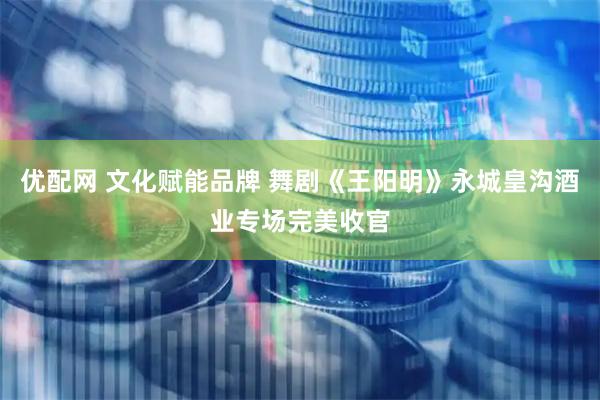 优配网 文化赋能品牌 舞剧《王阳明》永城皇沟酒业专场完美收官