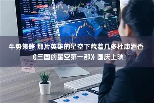 牛势策略 那片英雄的星空下藏着几多杜康酒香 《三国的星空第一部》国庆上映