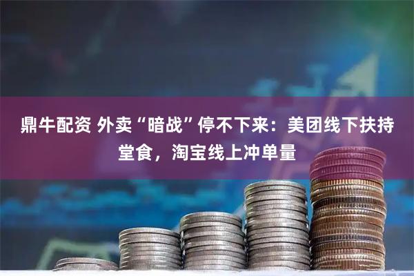 鼎牛配资 外卖“暗战”停不下来：美团线下扶持堂食，淘宝线上冲单量