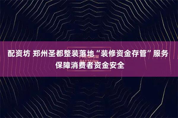 配资坊 郑州圣都整装落地“装修资金存管”服务  保障消费者资金安全