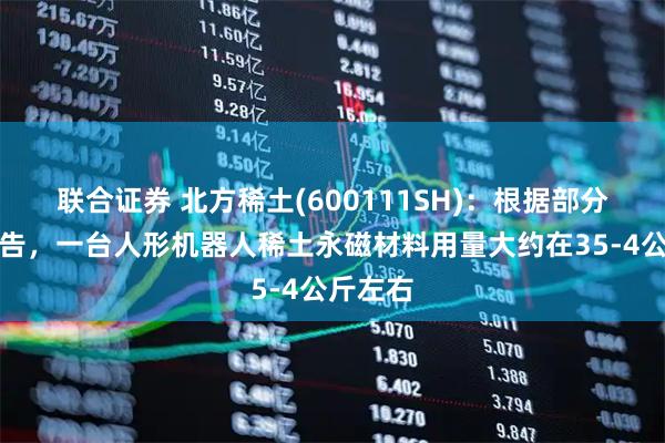 联合证券 北方稀土(600111SH):根据部分公开报告,一台人形机器人稀土永磁材料用量大约在35-4公斤左右