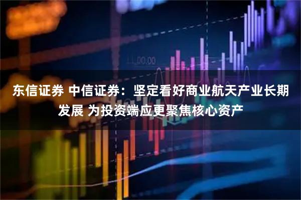 东信证券 中信证券：坚定看好商业航天产业长期发展 为投资端应更聚焦核心资产