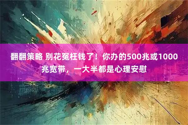 翻翻策略 别花冤枉钱了！你办的500兆或1000兆宽带，一大半都是心理安慰