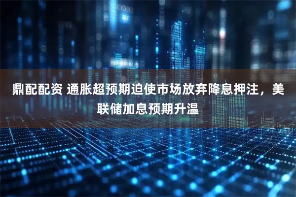 鼎配配资 通胀超预期迫使市场放弃降息押注，美联储加息预期升温