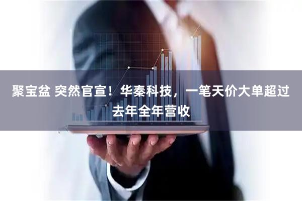 聚宝盆 突然官宣！华秦科技，一笔天价大单超过去年全年营收