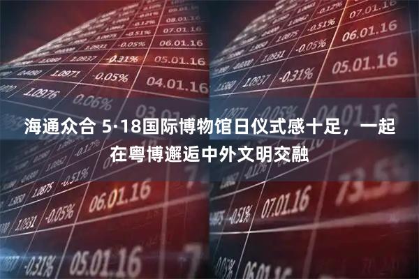 海通众合 5·18国际博物馆日仪式感十足，一起在粤博邂逅中外文明交融