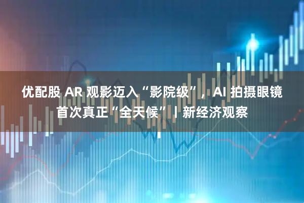 优配股 AR 观影迈入“影院级”，AI 拍摄眼镜首次真正“全天候”丨新经济观察