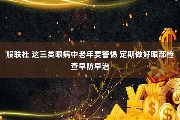 股联社 这三类眼病中老年要警惕 定期做好眼部检查早防早治