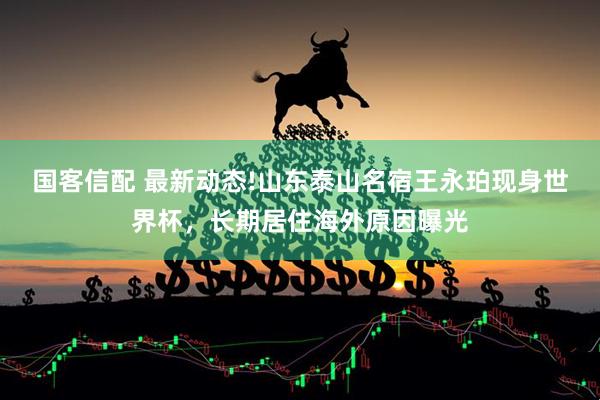 国客信配 最新动态!山东泰山名宿王永珀现身世界杯，长期居住海外原因曝光