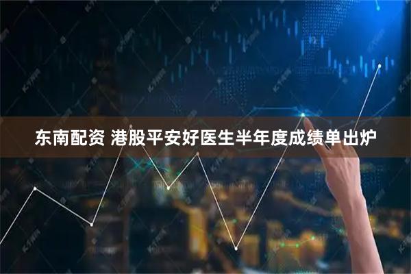 东南配资 港股平安好医生半年度成绩单出炉