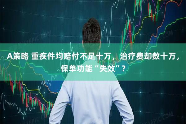 A策略 重疾件均赔付不足十万，治疗费却数十万，保单功能“失效”?