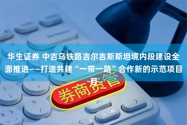 华生证券 中吉乌铁路吉尔吉斯斯坦境内段建设全面推进——打造共建“一带一路”合作新的示范项目