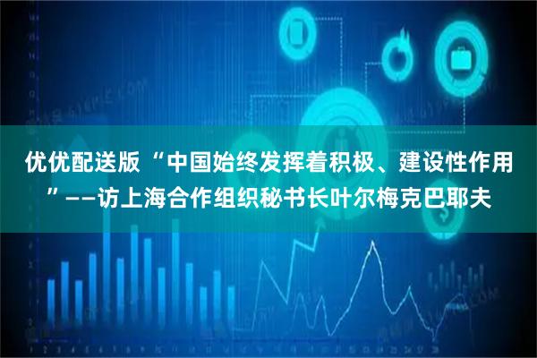 优优配送版 “中国始终发挥着积极、建设性作用”——访上海合作组织秘书长叶尔梅克巴耶夫