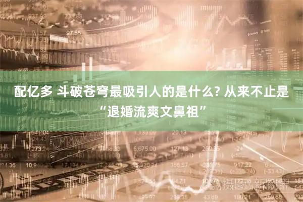 配亿多 斗破苍穹最吸引人的是什么? 从来不止是“退婚流爽文鼻祖”