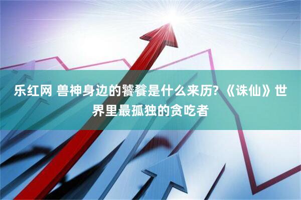 乐红网 兽神身边的饕餮是什么来历? 《诛仙》世界里最孤独的贪吃者